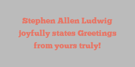 Stephen Allen Ludwig joyfully states Greetings from yours truly!