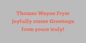 Thomas Wayne Fryer joyfully states Greetings from yours truly!