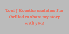Toni J Koestler exclaims I’m thrilled to share my story with you!