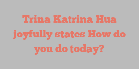 Trina Katrina Hua joyfully states How do you do today?