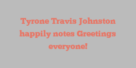 Tyrone Travis Johnston happily notes Greetings everyone!