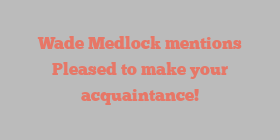 Wade  Medlock mentions Pleased to make your acquaintance!