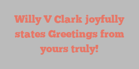 Willy V Clark joyfully states Greetings from yours truly!